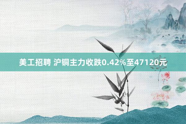 美工招聘 沪铜主力收跌0.42%至47120元