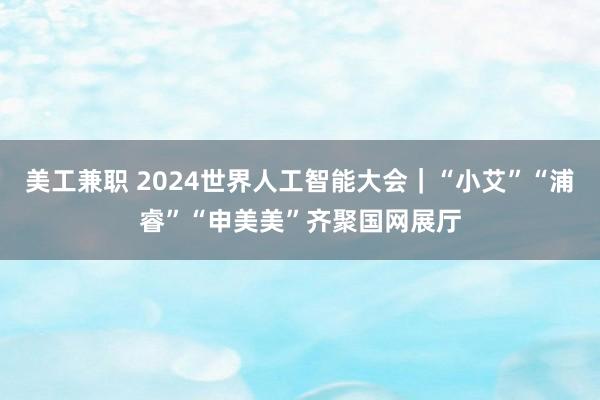 美工兼职 2024世界人工智能大会｜“小艾”“浦睿”“申美美”齐聚国网展厅