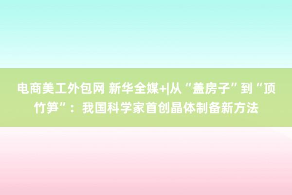 电商美工外包网 新华全媒+|从“盖房子”到“顶竹笋”：我国科学家首创晶体制备新方法