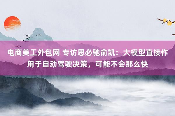 电商美工外包网 专访思必驰俞凯：大模型直接作用于自动驾驶决策，可能不会那么快