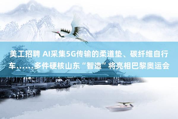 美工招聘 AI采集5G传输的柔道垫、碳纤维自行车……多件硬核山东“智造”将亮相巴黎奥运会