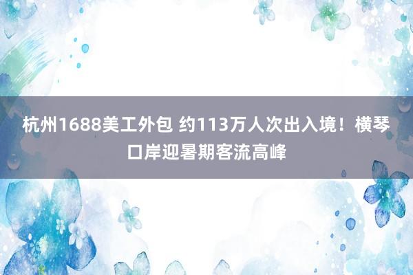 杭州1688美工外包 约113万人次出入境！横琴口岸迎暑期客流高峰