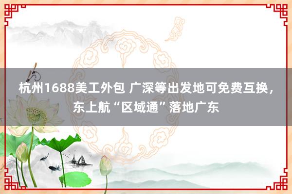 杭州1688美工外包 广深等出发地可免费互换，东上航“区域通”落地广东