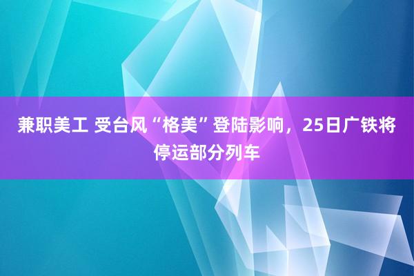 兼职美工 受台风“格美”登陆影响，25日广铁将停运部分列车