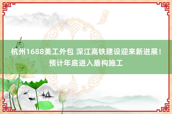 杭州1688美工外包 深江高铁建设迎来新进展！预计年底进入盾构施工