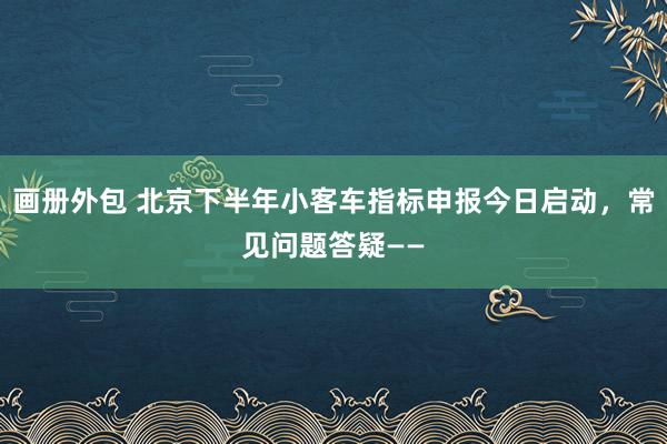 画册外包 北京下半年小客车指标申报今日启动，常见问题答疑——