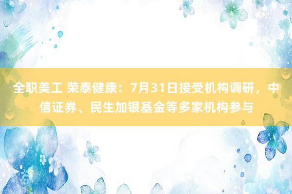 全职美工 荣泰健康：7月31日接受机构调研，中信证券、民生加银基金等多家机构参与