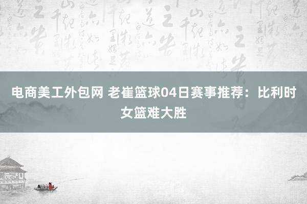 电商美工外包网 老崔篮球04日赛事推荐：比利时女篮难大胜