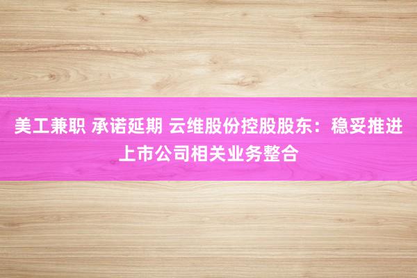 美工兼职 承诺延期 云维股份控股股东：稳妥推进上市公司相关业务整合