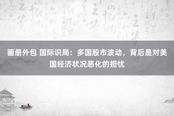 画册外包 国际识局：多国股市波动，背后是对美国经济状况恶化的担忧