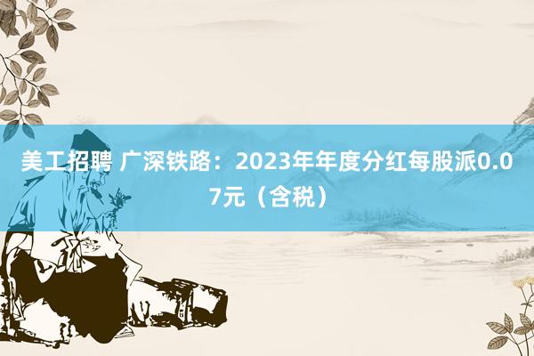 美工招聘 广深铁路：2023年年度分红每股派0.07元（含税）