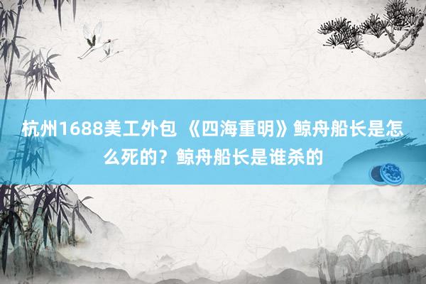 杭州1688美工外包 《四海重明》鲸舟船长是怎么死的？鲸舟船长是谁杀的