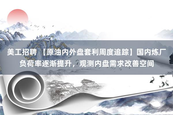 美工招聘 【原油内外盘套利周度追踪】国内炼厂负荷率逐渐提升，观测内盘需求改善空间