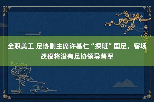 全职美工 足协副主席许基仁“探班”国足，客场战役将没有足协领导督军