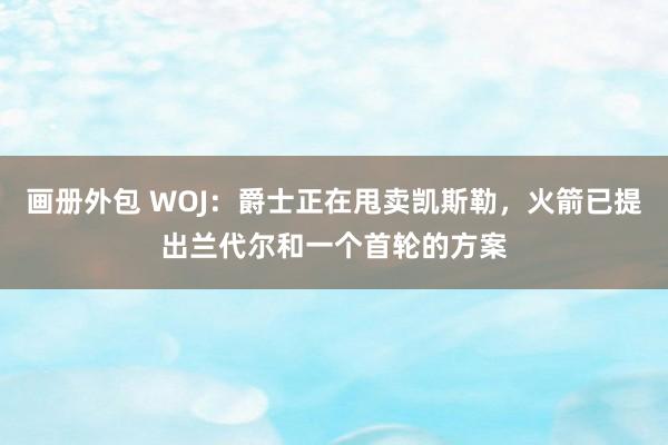 画册外包 WOJ：爵士正在甩卖凯斯勒，火箭已提出兰代尔和一个首轮的方案