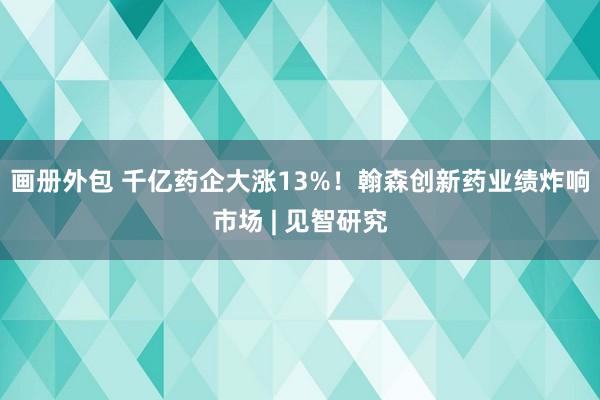 画册外包 千亿药企大涨13%！翰森创新药业绩炸响市场 | 见智研究