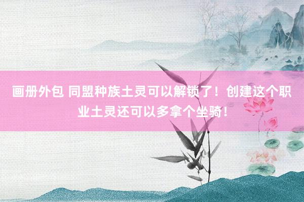 画册外包 同盟种族土灵可以解锁了！创建这个职业土灵还可以多拿个坐骑！